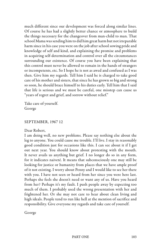 much different since our development was forced along similar lines.
Of course he has had a slightly better chance or atmosphere to build
the things necessary for the changeover from man-child to man. That
school Mama was sending him to did him great harm but not irreparable
hharm since in his case you were on the job after school sowing pride and
knowledge of self and kind, and explaining the promise and problems
in acquiring self-decermination and control overall che circumstances
surrounding our existence. Of course you have been explaining that
this control must never be allowed to remain in the hands of strangers
‘or incompetents, ete, So I hope he is not as awed and confused as I was
then. Give him my regards. Tell him I said he is charged to take good
care of his mother and sisters, that since he has grown so big and strong
so soon, he should brace himself to his duties early. Tell him that I said
that life is serious and we must be careful, one misstep can cause us
“years of regeet and grief, and sorrow without relief”

Take care of yourself.
George

SEPTEMBER, 1967 12

Dear Robert,
Tam doing well, no new problems. Please say nothing else about the
leg to anyone. You could cause me trouble. I'l live. I stay in reasonably
‘good condition just for occasions like this. I can see about it if I get
four next year. You should know about protesting wich che mouth,
Te never avails us anything but grief. Ino longer do so in any form,
for ic indicates naiveté. It means that subconsciously one may still be
looking for justice or humaniey from places that we have ample proof,
of ie not existing, I worry about Penny and I would like to see her there
with you. I have not seen or heard from her since you were here last.
Perhaps she feels she doesn’t need or want any of us. Have you heard
from her? Perhaps it’s my fault. I push people away by expecting too
much of them. I probably used the wrong presentation with her and
frightened her. Or she may not care to hear about clean living and
high ideals. People tend to run like hell at the mention of sacrifice and
responsibility. Give everyone my regards and take care of yourself.

George

PART ONE. 103
